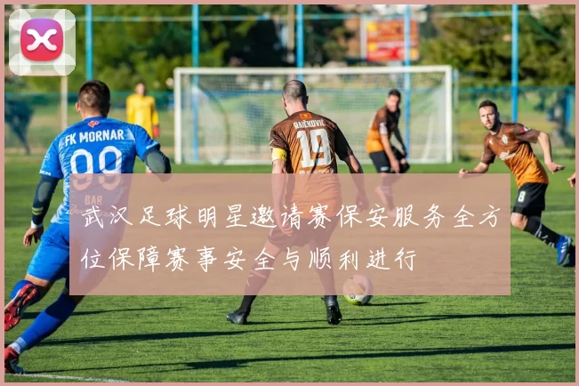 武汉足球明星邀请赛保安服务全方位保障赛事安全与顺利进行