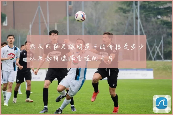 购买巴萨足球明星卡的价格是多少以及如何选择合适的卡片