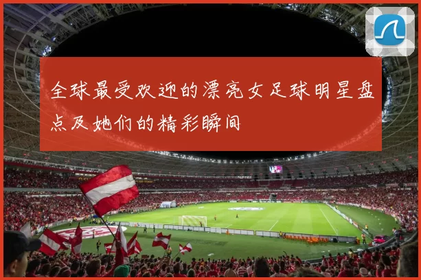 全球最受欢迎的漂亮女足球明星盘点及她们的精彩瞬间