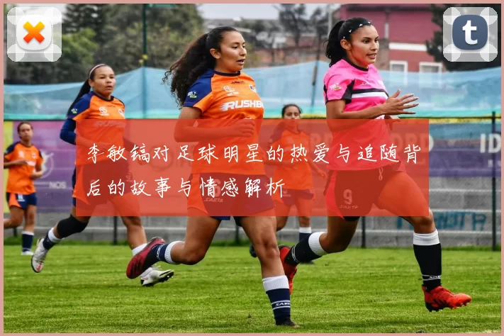 李敏镐对足球明星的热爱与追随背后的故事与情感解析