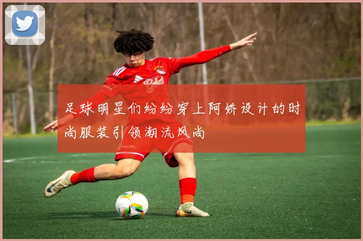 足球明星们纷纷穿上阿娇设计的时尚服装引领潮流风尚