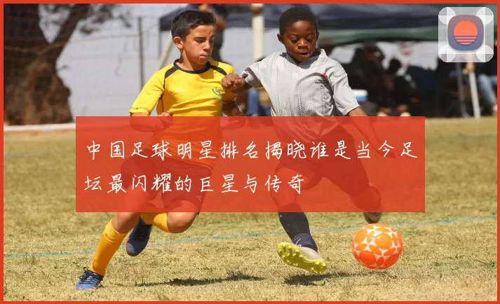 中国足球明星排名揭晓谁是当今足坛最闪耀的巨星与传奇