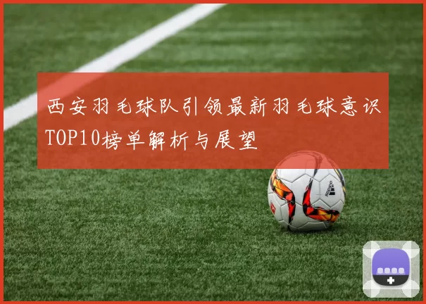 西安羽毛球队引领最新羽毛球意识TOP10榜单解析与展望