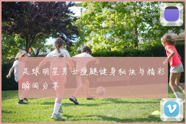 足球明星男士瘦腿健身秘诀与精彩瞬间分享
