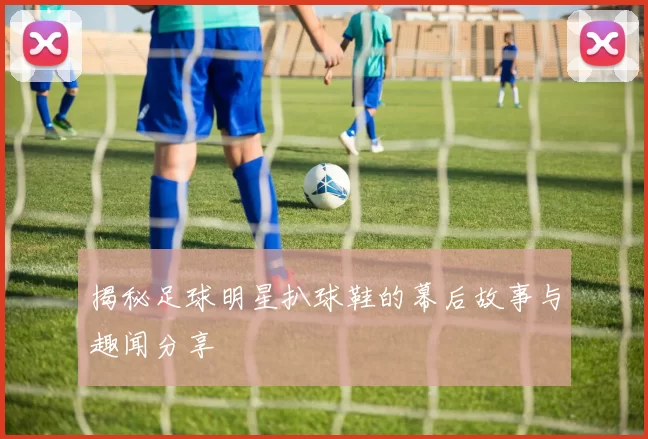 揭秘足球明星扒球鞋的幕后故事与趣闻分享