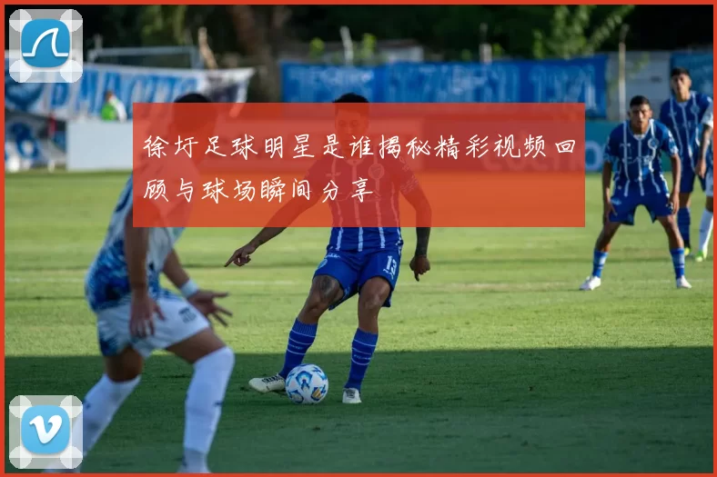 徐圩足球明星是谁揭秘精彩视频回顾与球场瞬间分享
